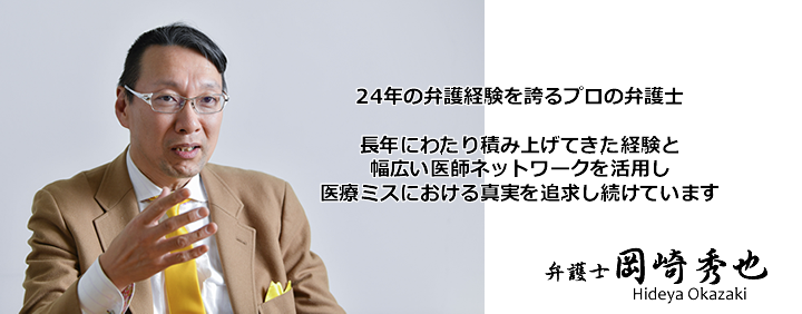 弁護士岡崎秀也は20年以上の経歴をもつプロの弁護士です。長年積み上げてきた経験と、幅広い医師ネットワークを活用し医療過誤の真実を導き出します。　岡崎秀也　Hideya Okazaki